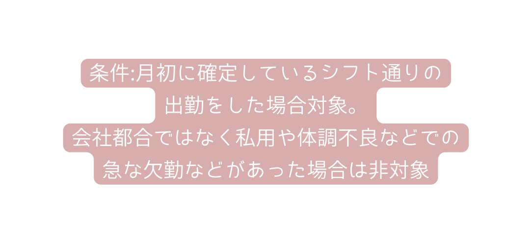 条件 月初に確定しているシフト通りの 出勤をした場合対象 会社都合ではなく私用や体調不良などでの 急な欠勤などがあった場合は非対象