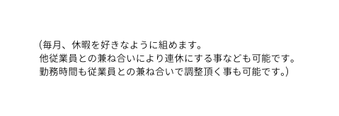 毎月 休暇を好きなように組めます 他従業員との兼ね合いにより連休にする事なども可能です 勤務時間も従業員との兼ね合いで調整頂く事も可能です