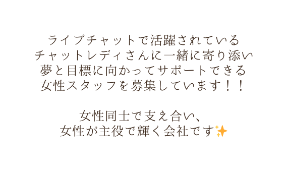 ライブチャットで活躍されている チャットレディさんに一緒に寄り添い 夢と目標に向かってサポートできる 女性スタッフを募集しています 女性同士で支え合い 女性が主役で輝く会社です